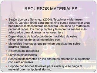RECURSOS MATERIALESSegún LLorca y Sanchez  (2004), Tetzchner y Martínsen (2001), García (1999) para que el niño pueda desarrollar unas habilidades lectoescritoras necesitara una serie de materiales personalizados, los manipulables y la imprenta son los más adecuados para alcanzar la lectoescritura. Dependiendo de la afectación de movilidad de estos niños, algunos de estos materiales son:Materiales imantados que permiten desplazarlos sobre pizarras férricas.Sistemas de imprentilla Laminas plastificadasBases antideslizantes en los diferentes materiales o sujetarlas con cinta adhesiva.Soporte con bordes laterales para evitar que se caiga el material que manipula el alumno.