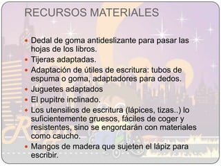 RECURSOS MATERIALESDedal de goma antideslizante para pasar las hojas de los libros.Tijeras adaptadas.Adaptación de útiles de escritura: tubos de espuma o goma, adaptadores para dedos.Juguetes adaptadosEl pupitre inclinado. Los utensilios de escritura (lápices, tizas..) lo suficientemente gruesos, fáciles de coger y resistentes, sino se engordarán con materiales como caucho. Mangos de madera que sujeten el lápiz para escribir.