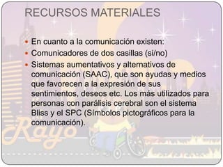 RECURSOS MATERIALESEn cuanto a la comunicación existen:Comunicadores de dos casillas (si/no)Sistemas aumentativos y alternativos de comunicación (SAAC), que son ayudas y medios que favorecen a la expresión de sus sentimientos, deseos etc. Los más utilizados para personas con parálisis cerebral son el sistema  Bliss y el SPC (Símbolos pictográficos para la comunicación). 