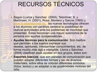 RECURSOS TÉCNICOSSegún LLorca y Sanchez  (2004), Tetzchner, S. y Martínsen, H. (2001), Rosa, Montero y García (1993) y www.bj-adaptaciones.es,  las nuevas tecnologías ofrecen a los alumnos con parálisis cerebral la posibilidad de realizar actividades ante los problemas de movilidad que presenten. Éstas favorecen una mayor autonomía de la persona con ayudas compensatorias.Ayudas técnicas para la comunicación: Son medios que permiten a los sujetos expresar sus deseos, opiniones, intercambiar conocimientos, etc. de forma mucho más ágil e inteligible. Llorca y Sánchez (2004) clasifican ésas ayudas en dos grupos, éstos son: Soportes básicos: que son paneles de comunicación que pueden adoptar diferentes formas y ser de diversos materiales, sobre ellos se colocan diferentes símbolos (fotos, textos) y se adaptan a las posibilidades motoras del niño.