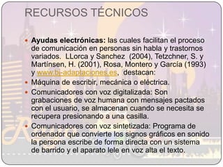 RECURSOS TÉCNICOSAyudas electrónicas: las cuales facilitan el proceso de comunicación en personas sin habla y trastornos variados.  LLorca y Sanchez  (2004), Tetzchner, S. y Martínsen, H. (2001), Rosa, Montero y García (1993) y www.bj-adaptaciones.es,  destacan: Máquina de escribir, mecánica o eléctrica.Comunicadores con voz digitalizada: Son grabaciones de voz humana con mensajes pactados con el usuario, se almacenan cuando se necesita se recupera presionando a una casilla.Comunicadores con voz sintetizada: Programa de ordenador que convierte los signos gráficos en sonido la persona escribe de forma directa con un sistema de barrido y el aparato lele en voz alta el texto.