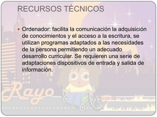 RECURSOS TÉCNICOSOrdenador: facilita la comunicación la adquisición de conocimientos y el acceso a la escritura, se utilizan programas adaptados a las necesidades de la persona permitiendo un adecuado desarrollo curricular. Se requieren una serie de adaptaciones dispositivos de entrada y salida de información.