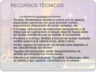 RECURSOS TÉCNICOSLos dispositivos de entrada encontramos:Teclado: Miniteclados (facilita el control con la cabeza), expandidos (personas con poca precisión motriz), ergonómicos (disposición de teclas variadas), etc.Carcasas: estructuras de metacrilato transparente o de metal que se superponen al teclado dejando hueco sobre las teclas, impidiendo que se resbale al accionarlasPunteros o licornios, facilitan a función de teclear mediante varillas sujetas a la cabeza el pie, dedo o boca.Atriles, regulan la inclinación del teclado para adaptarlo a las características del alumno.Tapetes anti deslizantes, evitar desplazamientos de  teclado por movimientos involuntarios.Alterativa al ratón tradicional: TrackBall, multimouse, ratón de tableta y tipo Joystick, controlado por la cabeza