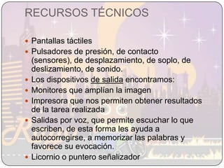 RECURSOS TÉCNICOSPantallas táctilesPulsadores de presión, de contacto (sensores), de desplazamiento, de soplo, de deslizamiento, de sonido.Los dispositivos de salida encontramos:Monitores que amplían la imagenImpresora que nos permiten obtener resultados de la tarea realizadaSalidas por voz, que permite escuchar lo que escriben, de esta forma les ayuda a autocorregirse, a memorizar las palabras y favorece su evocación.Licornio o puntero señalizador
