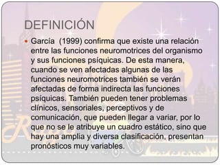 DEFINICIÓNGarcía  (1999) confirma que existe una relación entre las funciones neuromotrices del organismo y sus funciones psíquicas. De esta manera, cuando se ven afectadas algunas de las funciones neuromotrices también se verán afectadas de forma indirecta las funciones psíquicas. También pueden tener problemas clínicos, sensoriales, perceptivos y de comunicación, que pueden llegar a variar, por lo que no se le atribuye un cuadro estático, sino que hay una amplia y diversa clasificación, presentan pronósticos muy variables.