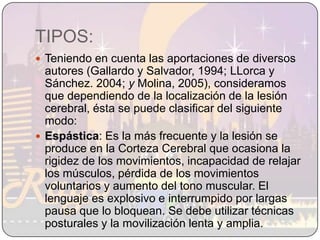TIPOS:Teniendo en cuenta las aportaciones de diversos autores (Gallardo y Salvador, 1994; LLorca y Sánchez. 2004; y Molina, 2005), consideramos que dependiendo de la localización de la lesión cerebral, ésta se puede clasificar del siguiente modo:Espástica: Es la más frecuente y la lesión se produce en la Corteza Cerebral que ocasiona la rigidez de los movimientos, incapacidad de relajar los músculos, pérdida de los movimientos voluntarios y aumento del tono muscular. El lenguaje es explosivo e interrumpido por largas pausa que lo bloquean. Se debe utilizar técnicas posturales y la movilización lenta y amplia.