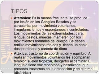 TIPOSAtetósica: Es la menos frecuente, se produce por lesión en los Ganglios Basales y se caracteriza por movimiento voluntarios, irregulares lentos y espontáneos incontrolados.  Los movimientos de las extremidades, cara, lengua, gestos, muecas interfieren con los movimientos normales del cuerpo. Se deben realiza movimientos rápidos y  tienen un habla descoordinada y carente de ritmo 		Atáxica: trastorno de coordinación y equilibro. Al realizar movimientos voluntarios les acompañan temblor, suelen tropezar, desgarbo al caminar. El lenguaje tiene voz monótona y nasalizada, que presenta trastornos en la entonación y en el ritmo (disártrico) 