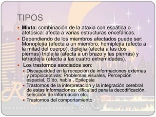 TIPOSMixta: combinación de la ataxia con espática o atetósica: afecta a varias estructuras encefálicas. Dependiendo de los miembros afectados puede ser: Monoplejía (afecta a un miembro, hemiplejía (afecta a la mitad del cuerpo), diplejía (afecta a las dos piernas) triplejía (afecta a un brazo y las piernas) y tetraplejía (afecta a las cuatro extremidades). Los trastornos asociados son:Discapacidad en la recepción de informaciones externas y propioceptivas: Problemas visuales, Percepción espacial, Oído, habla , EpilepsiaTrastornos de la interpretación y la integración cerebral de estas informaciones: dificultad para la decodificación, selección de información etc.Trastornos del comportamiento