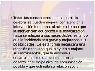 Todas las consecuencias de la parálisis cerebral se pueden mejorar con atención e intervención temprana, al mismo tiempo que la intervención educación y la rehabilitación física se adecua a sus necesidades, evitando que la incidencia sea grave y mejorando sus posibilidades. De esta forma necesitara una atención adecuada que le ayude a mejorar sus movimientos, que le estimule su desarrollo intelectual, que le permita desarrollar el mejor nivel de comunicación posible y que estimule su relación social. 