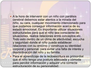 A la hora de intervenir con un niño con parálisis cerebral debemos estar atentos a la mirada del niño, su cara, cualquier movimiento intencionado para que podamos conseguir información acerca de su estado emocional. Es importante utilizar situaciones estructuradas para que el niño sea consciente de situaciones, realice relaciones entre conceptos etc. Todo esto dentro de un clima de afectividad, escucha y seguridad donde el niño pueda establecer relaciones con su entorno y construya su identidad corporal y personal, para evitar una falta de interés y desmotivación del niño y su familia. Para el aprendizaje de la lectoescritura es primordial que el niño tenga una postura adecuada y cómoda para percibir información y adquirir una correcta estructuración de su personalidad.