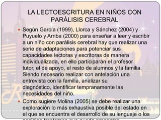 LA LECTOESCRITURA EN NIÑOS CON PARÁLISIS CEREBRALSegún García (1999), Llorca y Sánchez (2004) y Puyuelo y Arriba (2000) para enseñar a leer y escribir a un niño con parálisis cerebral hay que realizar una serie de adaptaciones para potenciar sus capacidades lectoras y escritoras de manera individualizada, en ello participarán el profesor tutor, el de apoyo, el resto de alumnos y la familia. Siendo necesario realizar con antelación una entrevista con la familia, analizar su diagnóstico, identificar tempranamente las necesidades del niño.Como sugiere Molina (2005) se debe realizar una exploración lo más exhaustiva posible del estado en el que se encuentra el desarrollo de su lenguaje o los posibles trastornos que pueda presentar. 