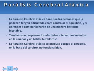 Parálisis Cerebral Atáxica La Parálisis Cerebral atáxica hace que las personas que la padecen tengan dificultades para controlar el equilibrio, y si aprender a caminar lo harán de una manera bastante inestable. También son propensos los afectados a tener movimientos en las manos y un hablar tembloroso.  La Parálisis Cerebral atáxica se produce porque el cerebelo, en la base del cerebro, no funciona bien. 