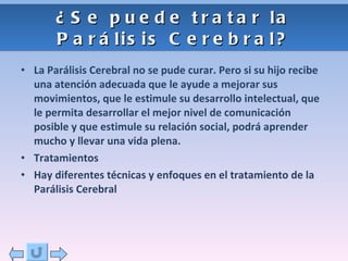 ¿Se puede tratar la Parálisis Cerebral? La Parálisis Cerebral no se pude curar. Pero si su hijo recibe una atención adecuada que le ayude a mejorar sus movimientos, que le estimule su desarrollo intelectual, que le permita desarrollar el mejor nivel de comunicación posible y que estimule su relación social, podrá aprender mucho y llevar una vida plena. Tratamientos Hay diferentes técnicas y enfoques en el tratamiento de la Parálisis Cerebral 