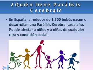 ¿Quién tiene Parálisis Cerebral? En España, alrededor de 1.500 bebés nacen o desarrollan una Parálisis Cerebral cada año. Puede afectar a niños y a niñas de cualquier raza y condición social. 