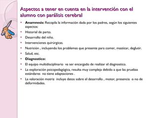 Aspectos a tener en cuenta en la intervención con el alumno con parálisis cerebral Anamnesis:  Recopila la información dada por los padres, según los siguientes aspectos: Historial de parto. Desarrollo del niño. Intervenciones quirúrgicas. Nutrición , incluyendo los problemas que presente para comer, masticar, deglutir. Salud, etc. Diagnostico: El equipo multidisciplinario  va ser encargado de realizar el diagnostico. La exploración psicopedagógica, resulta muy compleja debido a que las pruebas estándares  no tiene adaptaciones . La valoración motriz  incluye datos sobre el desarrollo , motor, presencia  o no de deformidades. 