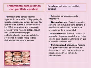 Escuela para el niño con parálisis cerebral El tratamiento abraca distintos aspectos: La motricidad, la logopedia y la terapia ocupacional,  aunque también hay que tener en cuenta el tratamiento de los déficit sensoriales, y el empleo de prótesis y otro material ortopédico, el cual contara con un equipo multidisciplinario, para que trabaje los problemas motrices, y las posibles deficiencias asociadas al alumno Principios para una adecuada integración: Normalización :  Es decir cualquier  persona con minusvalía tiene derecho a beneficiarse del sistema ordinario de prestaciones de la comunidad. Sectorización:  Es decir , acercar  y acomodar  la prestación de los servicios, en este caso educativos, al medio en que el niño desarrolle su vida. Individualidad  didáctica:  Respeto a las particularidades  psicofísicas del alumno, tanto en lo que se refiere a su situación escolar, así como a las adecuaciones.  