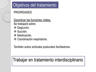 Objetivos del tratamiento
PRIORIDADES

Garantizar las funciones vitales.
Se trabajará sobre:
 Deglución.
 Succión.
 Masticación.
 Coordinación respiratoria.

También sobre actitudes posturales facilitadoras



Trabajar en tratamiento interdisciplinario
 