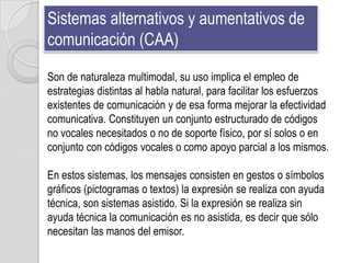 Sistemas alternativos y aumentativos de
comunicación (CAA)

Son de naturaleza multimodal, su uso implica el empleo de
estrategias distintas al habla natural, para facilitar los esfuerzos
existentes de comunicación y de esa forma mejorar la efectividad
comunicativa. Constituyen un conjunto estructurado de códigos
no vocales necesitados o no de soporte físico, por sí solos o en
conjunto con códigos vocales o como apoyo parcial a los mismos.

En estos sistemas, los mensajes consisten en gestos o símbolos
gráficos (pictogramas o textos) la expresión se realiza con ayuda
técnica, son sistemas asistido. Si la expresión se realiza sin
ayuda técnica la comunicación es no asistida, es decir que sólo
necesitan las manos del emisor.
 