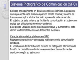 Sistema Pictográfico de Comunicación (SPC)
Se basa principalmente en dibujos sencillos e icónicos. La palabra
que representa cada símbolo aparece escrita encima y cuando se
trata de conceptos abstractos solo aparece la palabra escrita.
El objetivo de este sistema es facilitar la comunicación en sujetos no
orales con dificultades motrices y auditivas.
Éste puede utilizarse como sistema alternativo y aumentativo, este
último fundamentalmente con deficientes mentales.

Características de los símbolos en SPC
Representan palabras y conceptos habituales en la comunicación
cotidiana.
El vocabulario del SPC ha sido dividido en categorías atendiendo la
función de cada término teniendo en cuenta el desarrollo de las
oraciones según su estructura:
 