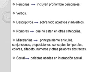  Personas        incluyen pronombre personales.

 Verbos.

 Descriptivos      sobre todo adjetivos y adverbios.

 Nombres        que no están en otras categorías.

 Miscelánias        principalmente artículos,
conjunciones, preposiciones, conceptos temporales,
colores, alfabeto, números y otras palabras abstractas.

 Social     palabras usadas en interacción social.
 