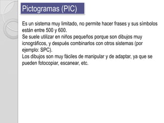 Pictogramas (PIC)
Es un sistema muy limitado, no permite hacer frases y sus símbolos
están entre 500 y 600.
Se suele utilizar en niños pequeños porque son dibujos muy
icnográficos, y después combinarlos con otros sistemas (por
ejemplo: SPC).
Los dibujos son muy fáciles de manipular y de adaptar, ya que se
pueden fotocopiar, escanear, etc.
 