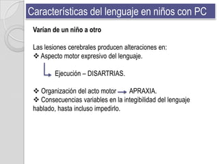 Características del lenguaje en niños con PC
 Varían de un niño a otro

 Las lesiones cerebrales producen alteraciones en:
  Aspecto motor expresivo del lenguaje.

         Ejecución – DISARTRIAS.

  Organización del acto motor     APRAXIA.
  Consecuencias variables en la integibilidad del lenguaje
 hablado, hasta incluso impedirlo.
 