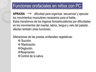 Funciones orofaciales en niños con PC
APRAXIA           dificultad para organizar, secuenciar y ejecutar
los movimientos musculares necesarios para el habla.
Estos transtornos de los órganos fonoarticulatorios por dificultades
en los movimientos del maxilar, labios, lengua y velo del paladar,
afectan también otras funciones:

Alteraciones de las praxias orofaciales vegetativas:
     Succión.
     Masticación.
    Deglución.
    Respiración.
    Control de la saliva.
 
