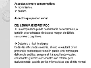 Aspectos siempre comprometidos
 movimientos.
 postura.

Aspectos que pueden variar

DEL LENGUAJE ESPECIFICO
 La comprensión puede desarrollarse correctamente, o
también estar afectada (disfasia) al margen de déficits
sensoriales o cognitivos.

 Deterioro a nivel fonológico
Dadas las dificultades motoras, al niño le resultará difícil
pronunciar consonantes; también puede tener retraso por
deficiencia auditiva; en general, irá adquiriendo vocales,
consonantes y dobles consonantes con retraso, pero
evolucionando; pasaría por las mismas fases que el niño normal.
 