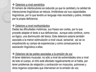  Deterioro a nivel semántico
El número de interlocutores es reducido ya que la cantidad y la calidad de
interacciones lingüísticas se reduce, limitándose así sus capacidades
lingüísticas, por lo que tendrá un lenguaje más recortado y pobre, limitado
por la propia deficiencia.

 Deterioro a nivel morfosintáctico
Dadas las dificultades motóricas, sus frases son cortas, por lo que
procede adaptar el texto a sus deficiencias, aunque esto conlleve, como
es lógico, una disminución del léxico. Este deterioro estaría también
asociado a la menor estimulación a nivel visual, sensorial; así se ve
empobrecido su campo de experiencias y como consecuencia la
asociación lingüística a ellas.

 Deterioro de las partes asociadas a la emisión de voz
Al tener deterioro muscular, no sólo a nivel de extremidades sino a nivel
de todo el cuerpo, el niño está afectado negativamente en el habla, por
tener problemas de relajación y contracción en músculos, pulmones y
otros órganos corporales que intervienen en la emisión de voz.
 