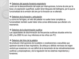  Deterioro del aparato fonatorio-respiratorio
Junto con la descoordinación del soplo por interrupciones, la toma de aire por la
boca y la aspiración superficial, suelen tener bloqueos del diafragma, por lo que la
funcionalidad de la emisión del aire por la fonación se ve alterada.

 Deterioro de la fonación y articulación
La zona oro faríngea y el velo del paladar no suelen tener completa su
funcionalidad; también suele haber otras zonas defectuosas que afectan a la
resonancia.

 Deterioro de la discriminación auditiva
Las capacidades de discriminación de frecuencias auditivas situadas entre los
400 y los 2000 Hz son muy inferiores en los niños con P.C.

 Deterioro del ritmo de la palabra
Se producen interrupciones de la palabra o vocalizaciones a sacudidas que
aparecen durante la fase inspiratoria. Se atribuye a déficits nerviosos de origen
central que ocasionan a la vez déficit de la transmisión de las retroalimentaciones
auditivas y propioceptivas y de la regulación de los sistemas respiratorios y
fonatorios.
 