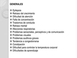 GENERALES

 Epilepsia
 Retraso del crecimiento
 Dificultad de atención
 Falta de concentración
 Trastornos de conducta
 Retraso mental
 Afecciones respiratorias
 Problemas sensoriales, perceptivos y de comunicación
 Problemas visuales
 Problemas auditivos graves
 Tendencia a congestionarse
 Constipación
 Dificultad para controlar la temperatura corporal
 Dificultades de aprendizaje
 