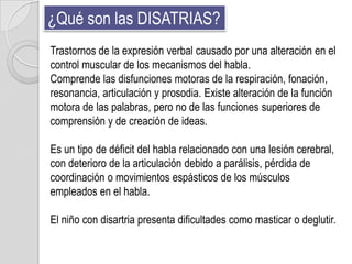 ¿Qué son las DISATRIAS?
Trastornos de la expresión verbal causado por una alteración en el
control muscular de los mecanismos del habla.
Comprende las disfunciones motoras de la respiración, fonación,
resonancia, articulación y prosodia. Existe alteración de la función
motora de las palabras, pero no de las funciones superiores de
comprensión y de creación de ideas.

Es un tipo de déficit del habla relacionado con una lesión cerebral,
con deterioro de la articulación debido a parálisis, pérdida de
coordinación o movimientos espásticos de los músculos
empleados en el habla.

El niño con disartria presenta dificultades como masticar o deglutir.
 