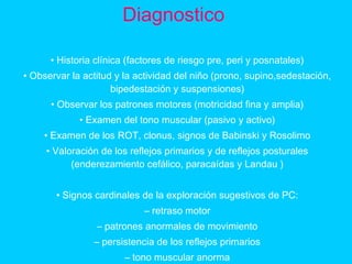 Diagnostico
• Historia clínica (factores de riesgo pre, peri y posnatales)
• Observar la actitud y la actividad del niño (prono, supino,sedestación,
bipedestación y suspensiones)
• Observar los patrones motores (motricidad fina y amplia)
• Examen del tono muscular (pasivo y activo)
• Examen de los ROT, clonus, signos de Babinski y Rosolimo
• Valoración de los reflejos primarios y de reflejos posturales
(enderezamiento cefálico, paracaídas y Landau )
• Signos cardinales de la exploración sugestivos de PC:
– retraso motor
– patrones anormales de movimiento
– persistencia de los reflejos primarios
– tono muscular anorma
 