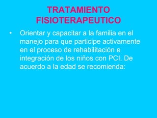 TRATAMIENTO
FISIOTERAPEUTICO
• Orientar y capacitar a la familia en el
manejo para que participe activamente
en el proceso de rehabilitación e
integración de los niños con PCI. De
acuerdo a la edad se recomienda:
 