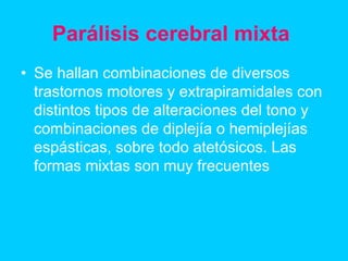 Parálisis cerebral mixta
• Se hallan combinaciones de diversos
trastornos motores y extrapiramidales con
distintos tipos de alteraciones del tono y
combinaciones de diplejía o hemiplejías
espásticas, sobre todo atetósicos. Las
formas mixtas son muy frecuentes
 