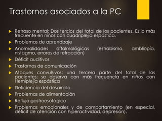 Trastornos asociados a la PC
 Retraso mental: Dos tercios del total de los pacientes. Es lo más
frecuente en niños con cuadriplejía espástica.
 Problemas de aprendizaje
 Anormalidades oftalmológicas (estrabismo, ambliopía,
nistagmo, errores de refracción)
 Déficit auditivos
 Trastornos de comunicación
 Ataques convulsivos: una tercera parte del total de los
pacientes; se observa con más frecuencia en niños con
Hemiplejía espástica
 Deficiencia del desarrollo
 Problemas de alimentación
 Reflujo gastroesofágico
 Problemas emocionales y de comportamiento (en especial,
déficit de atención con hiperactividad, depresión).
 