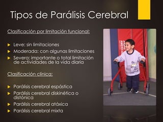 Tipos de Parálisis Cerebral
Clasificación por limitación funcional:
 Leve: sin limitaciones
 Moderada: con algunas limitaciones
 Severa: importante o total limitación
de actividades de la vida diaria
Clasificación clínica:
 Parálisis cerebral espástica
 Parálisis cerebral diskinética o
distónica
 Parálisis cerebral atáxica
 Parálisis cerebral mixta
 