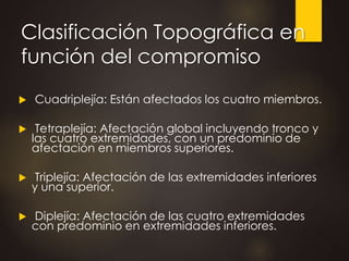 Clasificación Topográfica en
función del compromiso
 Cuadriplejía: Están afectados los cuatro miembros.
 Tetraplejía: Afectación global incluyendo tronco y
las cuatro extremidades, con un predominio de
afectación en miembros superiores.
 Triplejía: Afectación de las extremidades inferiores
y una superior.
 Diplejía: Afectación de las cuatro extremidades
con predominio en extremidades inferiores.
 