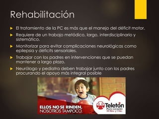 Rehabilitación
 El tratamiento de la PC es más que el manejo del déficit motor.
 Requiere de un trabajo metódico, largo, interdisciplinario y
sistemático.
 Monitorizar para evitar complicaciones neurológicas como
epilepsia y déficits sensoriales.
 Trabajar con los padres en intervenciones que se puedan
mantener a largo plazo.
 Neurólogo y pediatra deben trabajar junto con los padres
procurando el apoyo más integral posible
 