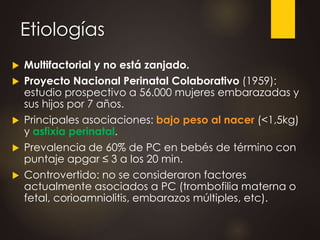 Etiologías
 Multifactorial y no está zanjado.
 Proyecto Nacional Perinatal Colaborativo (1959):
estudio prospectivo a 56.000 mujeres embarazadas y
sus hijos por 7 años.
 Principales asociaciones: bajo peso al nacer (<1,5kg)
y asfixia perinatal.
 Prevalencia de 60% de PC en bebés de término con
puntaje apgar ≤ 3 a los 20 min.
 Controvertido: no se consideraron factores
actualmente asociados a PC (trombofilia materna o
fetal, corioamniolitis, embarazos múltiples, etc).
 