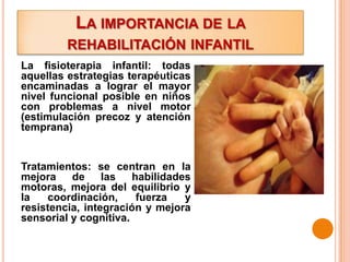 LA IMPORTANCIA DE LA
         REHABILITACIÓN INFANTIL
La fisioterapia infantil: todas
aquellas estrategias terapéuticas
encaminadas a lograr el mayor
nivel funcional posible en niños
con problemas a nivel motor
(estimulación precoz y atención
temprana)


Tratamientos: se centran en la
mejora    de     las   habilidades
motoras, mejora del equilibrio y
la   coordinación,      fuerza   y
resistencia, integración y mejora
sensorial y cognitiva.
 