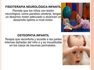 FISIOTERAPIA NEUROLÓGICA INFANTIL
     Permite que los niños con lesión
neurológica, como paralisis cerebral, tengan
un desarroo motor adecuado o alcancen un
      desarrollo optimo a nivel motor.




          OSTEOPATIA INFANTIL
Terapia que reconforta y accede a las partes
internas dañadas del niño o y es insustituible
    en los casos de traumas perinatales .
 
