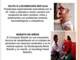 VOJTA O LOCOMOCION REFLEJA
Fisioterapia especializada esarrollada por el
  Dr. Vojta y aplicada a recien nacidos con
     sospecha de daño cerebral, niños y
    adolecentes con problemas motores,
       traumatológicos u ortopédicos.




           BOBATH EN NIÑOS
   El Concepto Bobath es una importante
 técnica de rehabilitación en el cuidado de
 pacientes con lesiones cerebrales o en la
  médula espinal. (la fisioterapeuta Berta
  Bobath y su marido, el neurólogo Karel
                 Bobath).
 