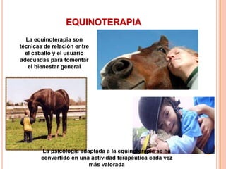 EQUINOTERAPIA
  La equinoterapia son
técnicas de relación entre
  el caballo y el usuario
adecuadas para fomentar
   el bienestar general




         La psicología adaptada a la equinoterapia se ha
        convertido en una actividad terapéutica cada vez
                          más valorada
 