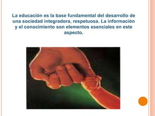 La educación es la base fundamental del desarrollo de
una sociedad integradora, respetuosa. La información
 y el conocimiento son elementos esenciales en este
                      aspecto.
 