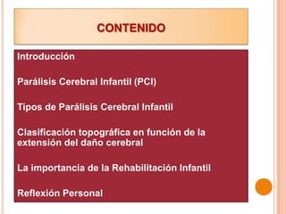CONTENIDO

Introducción

Parálisis Cerebral Infantil (PCI)

Tipos de Parálisis Cerebral Infantil

Clasificación topográfica en función de la
extensión del daño cerebral

La importancia de la Rehabilitación Infantil

Reflexión Personal
 