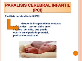 PARALISIS CEREBRAL INFANTIL
            (PCI)
Parálisis cerebral infantil PCI

              Grupo de incapacidades motoras
       producidas por un daño en el
       cerebro del niño, que puede
       ocurrir en el período prenatal,
       perinatal o postnatal.
 