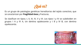 ¿Qué es?
Es un grupo de patologías genéticas hereditarias del tejido conectivo, que
se caracterizan por fragilidad ósea y fracturas.
Se clasifican en tipos; I, II, III, IV, V y VI. Los tipos I y IV se subdividen en
grupos I A y IV A, sin dentina opalescente y I B y IV B, con dentina
opalescente.
 
