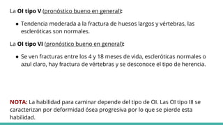 La OI tipo V (pronóstico bueno en general):
● Tendencia moderada a la fractura de huesos largos y vértebras, las
escleróticas son normales.
La OI tipo VI (pronóstico bueno en general):
● Se ven fracturas entre los 4 y 18 meses de vida, escleróticas normales o
azul claro, hay fractura de vértebras y se desconoce el tipo de herencia.
NOTA: La habilidad para caminar depende del tipo de OI. Las OI tipo III se
caracterizan por deformidad ósea progresiva por lo que se pierde esta
habilidad.
 