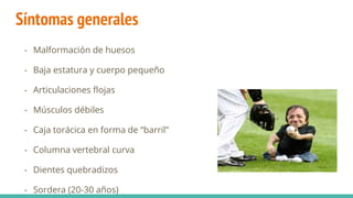Síntomas generales
- Malformación de huesos
- Baja estatura y cuerpo pequeño
- Articulaciones flojas
- Músculos débiles
- Caja torácica en forma de “barril”
- Columna vertebral curva
- Dientes quebradizos
- Sordera (20-30 años)
 